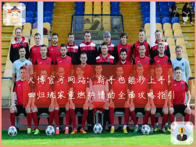 火博官方网站：新手也能秒上手！回归玩家重燃热情的全面攻略指引