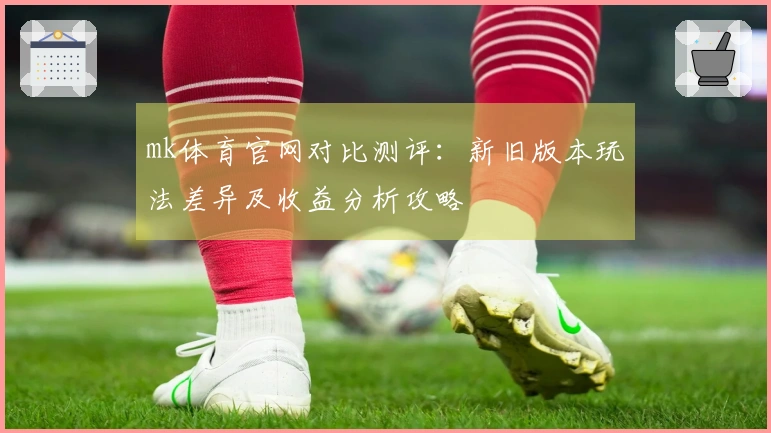 mk体育官网对比测评：新旧版本玩法差异及收益分析攻略