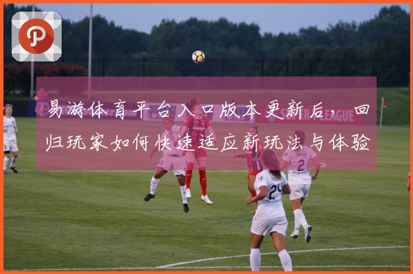 易游体育平台入口版本更新后，回归玩家如何快速适应新玩法与体验提升