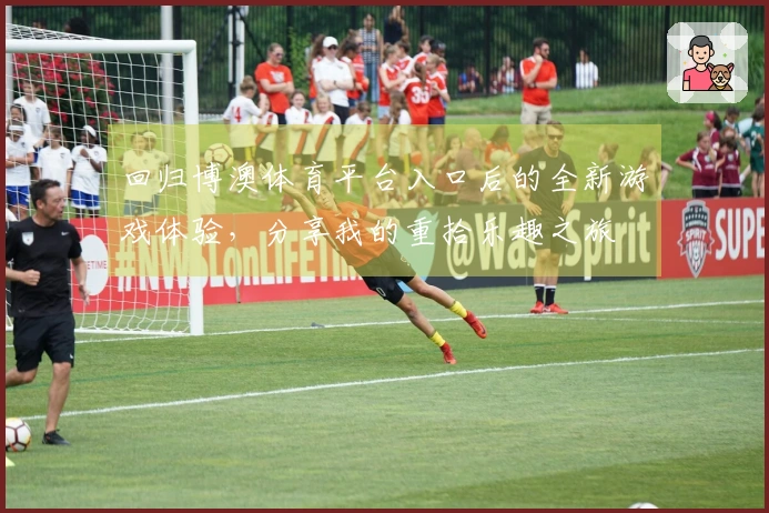 回归博澳体育平台入口后的全新游戏体验，分享我的重拾乐趣之旅