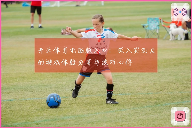 开云体育电脑版入口：深入实测后的游戏体验分享与技巧心得