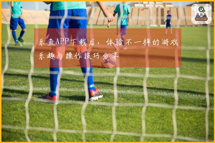 乐鱼APP下载后，体验不一样的游戏乐趣与操作技巧分享