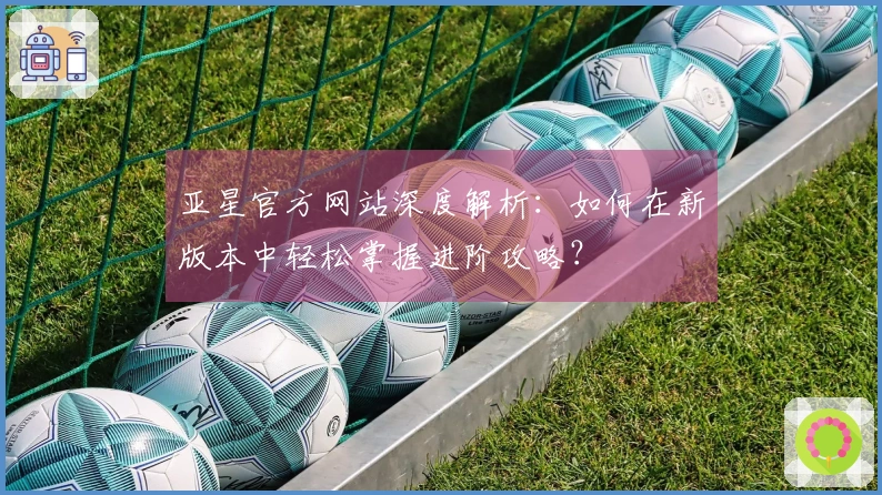 亚星官方网站深度解析：如何在新版本中轻松掌握进阶攻略？