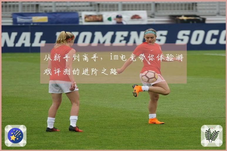 从新手到高手，im电竞带你体验游戏评测的进阶之路