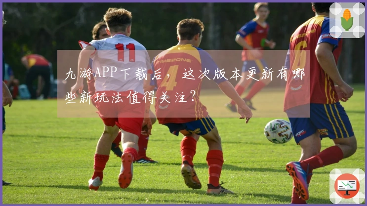 九游APP下载后，这次版本更新有哪些新玩法值得关注？
