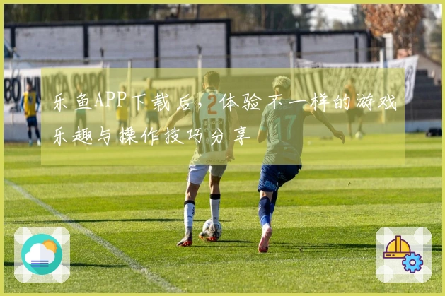 乐鱼APP下载后，体验不一样的游戏乐趣与操作技巧分享